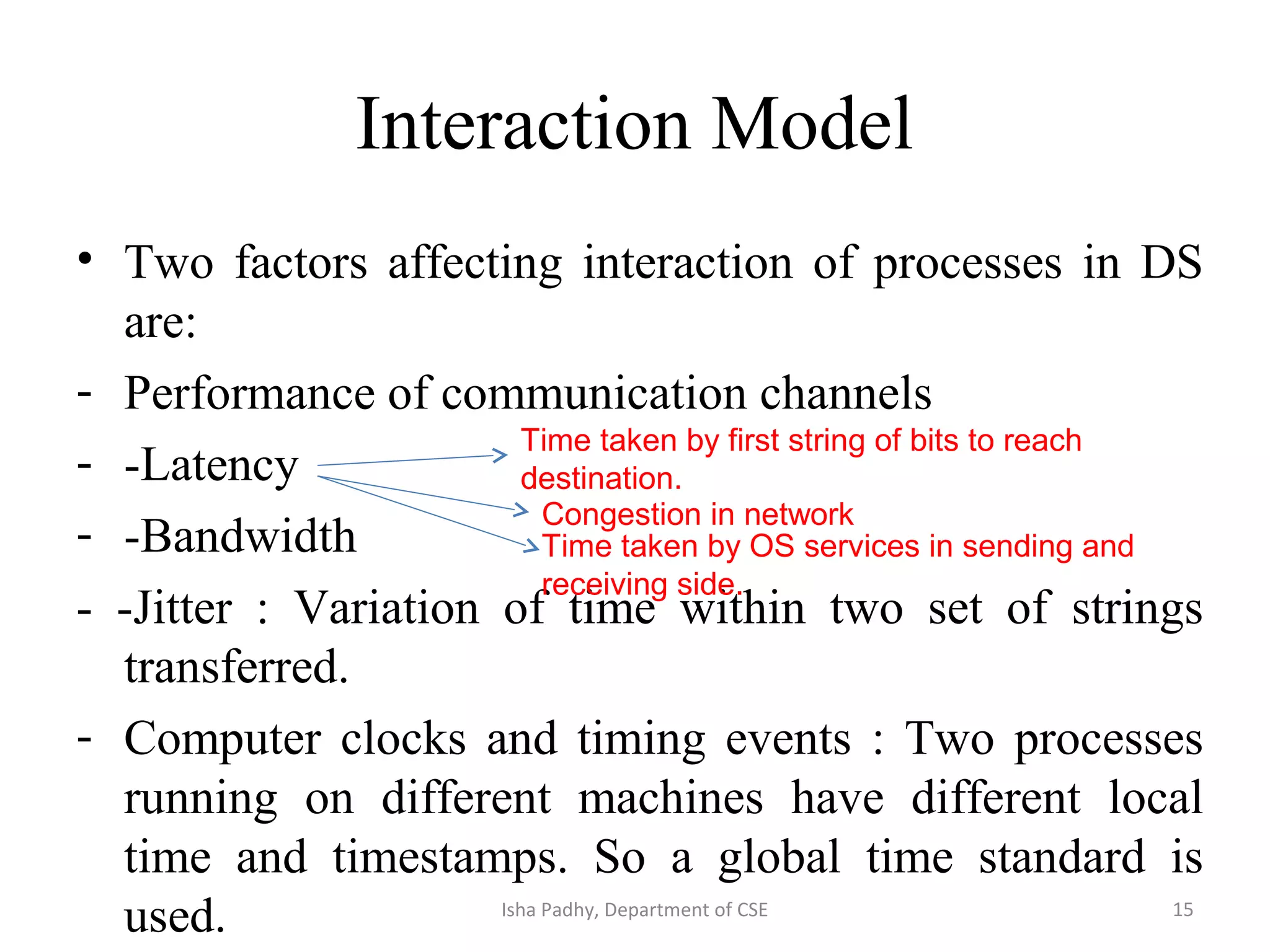 Interaction Model
• Two factors affecting interaction of processes in DS
are:
- Performance of communication channels
- -Latency
- -Bandwidth
- -Jitter : Variation of time within two set of strings
transferred.
- Computer clocks and timing events : Two processes
running on different machines have different local
time and timestamps. So a global time standard is
used.
Time taken by first string of bits to reach
destination.
Congestion in network
Time taken by OS services in sending and
receiving side.
15Isha Padhy, Department of CSE
 