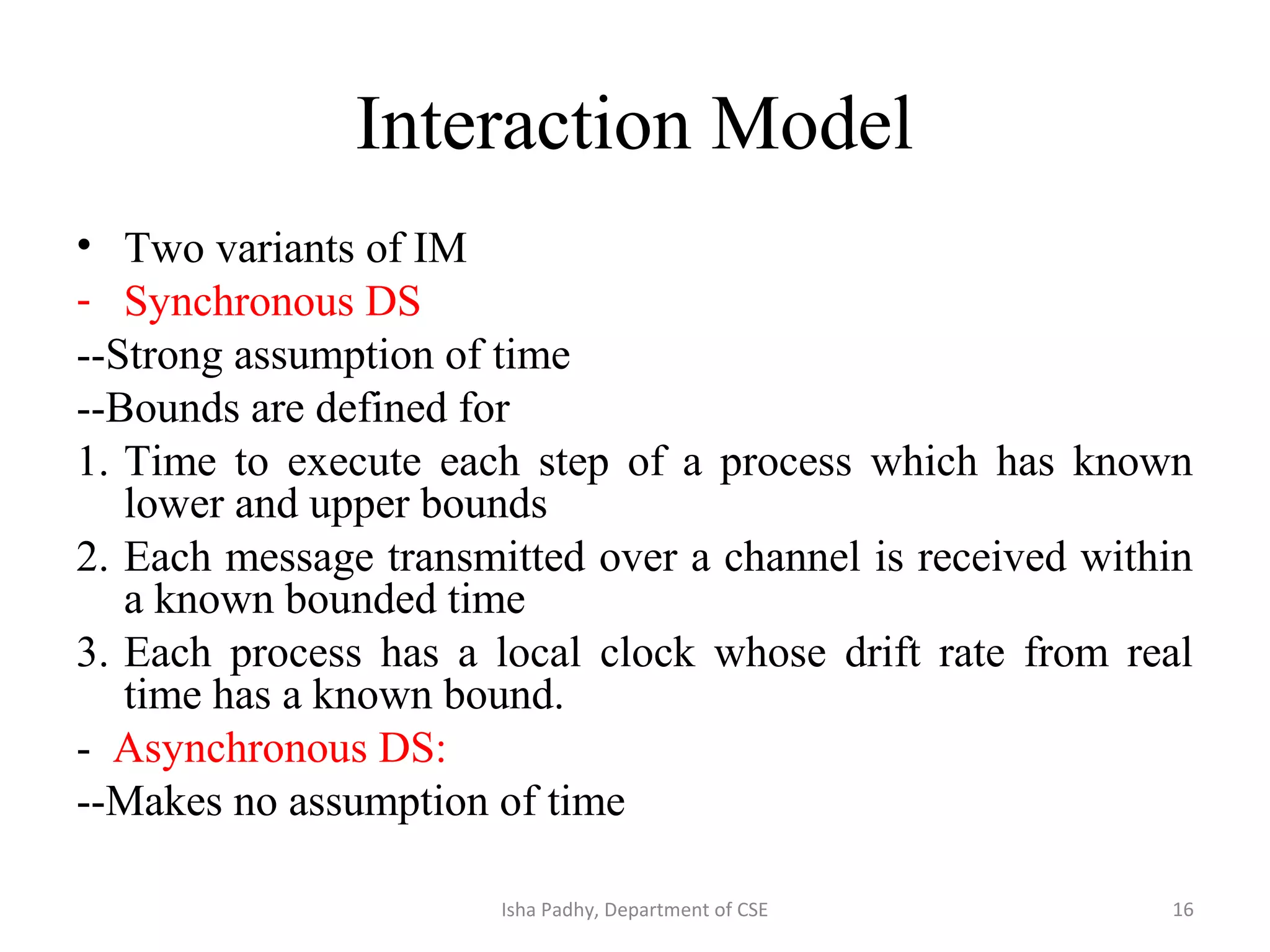 Interaction Model
• Two variants of IM
- Synchronous DS
--Strong assumption of time
--Bounds are defined for
1. Time to execute each step of a process which has known
lower and upper bounds
2. Each message transmitted over a channel is received within
a known bounded time
3. Each process has a local clock whose drift rate from real
time has a known bound.
- Asynchronous DS:
--Makes no assumption of time
16Isha Padhy, Department of CSE
 