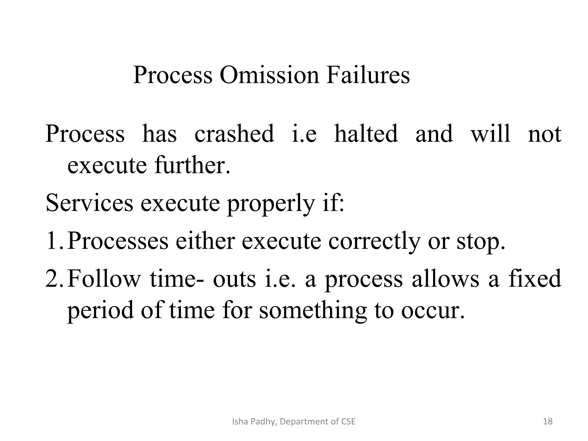 Process has crashed i.e halted and will not
execute further.
Services execute properly if:
1.Processes either execute correctly or stop.
2.Follow time- outs i.e. a process allows a fixed
period of time for something to occur.
Process Omission Failures
18Isha Padhy, Department of CSE
 