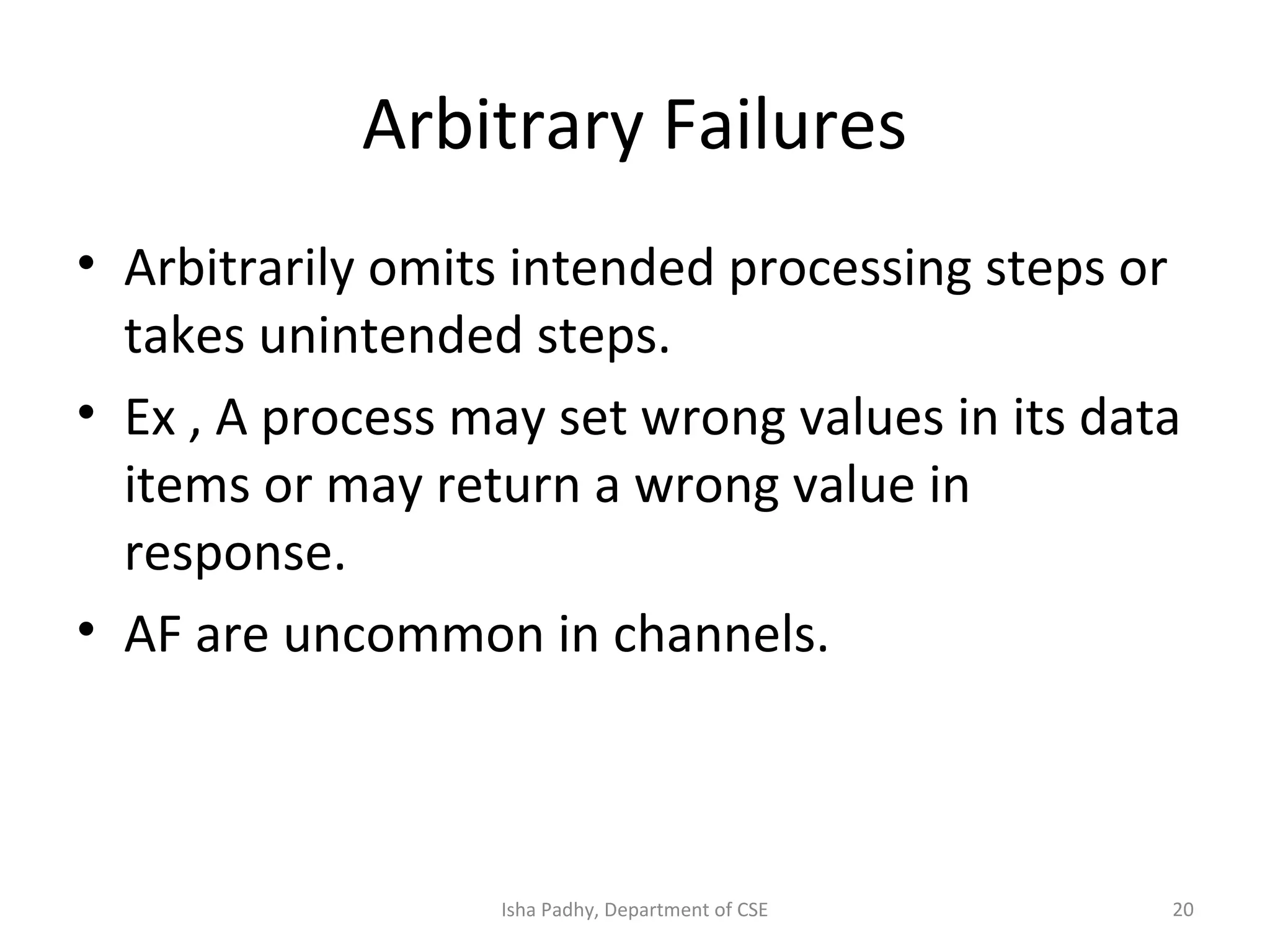 Arbitrary Failures
• Arbitrarily omits intended processing steps or
takes unintended steps.
• Ex , A process may set wrong values in its data
items or may return a wrong value in
response.
• AF are uncommon in channels.
20Isha Padhy, Department of CSE
 