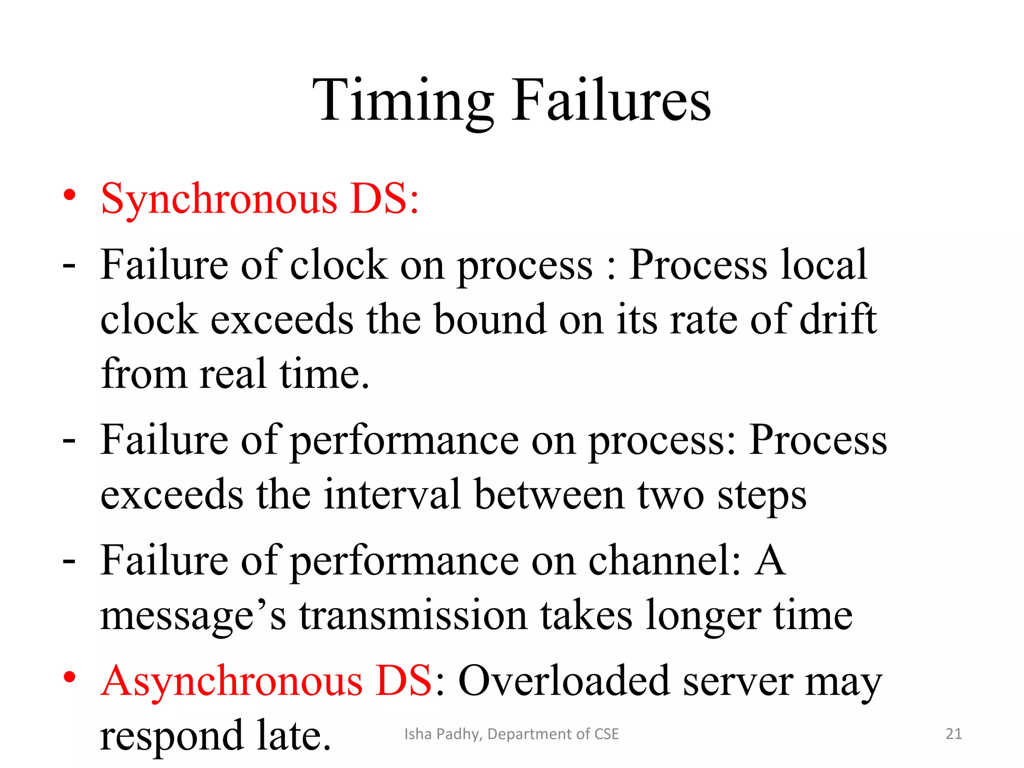 Timing Failures
• Synchronous DS:
- Failure of clock on process : Process local
clock exceeds the bound on its rate of drift
from real time.
- Failure of performance on process: Process
exceeds the interval between two steps
- Failure of performance on channel: A
message’s transmission takes longer time
• Asynchronous DS: Overloaded server may
respond late. 21Isha Padhy, Department of CSE
 