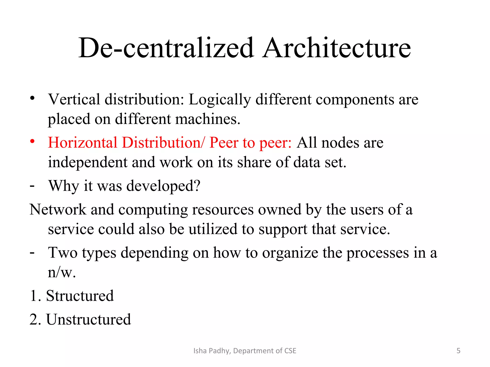 De-centralized Architecture
• Vertical distribution: Logically different components are
placed on different machines.
• Horizontal Distribution/ Peer to peer: All nodes are
independent and work on its share of data set.
- Why it was developed?
Network and computing resources owned by the users of a
service could also be utilized to support that service.
- Two types depending on how to organize the processes in a
n/w.
1. Structured
2. Unstructured
5Isha Padhy, Department of CSE
 