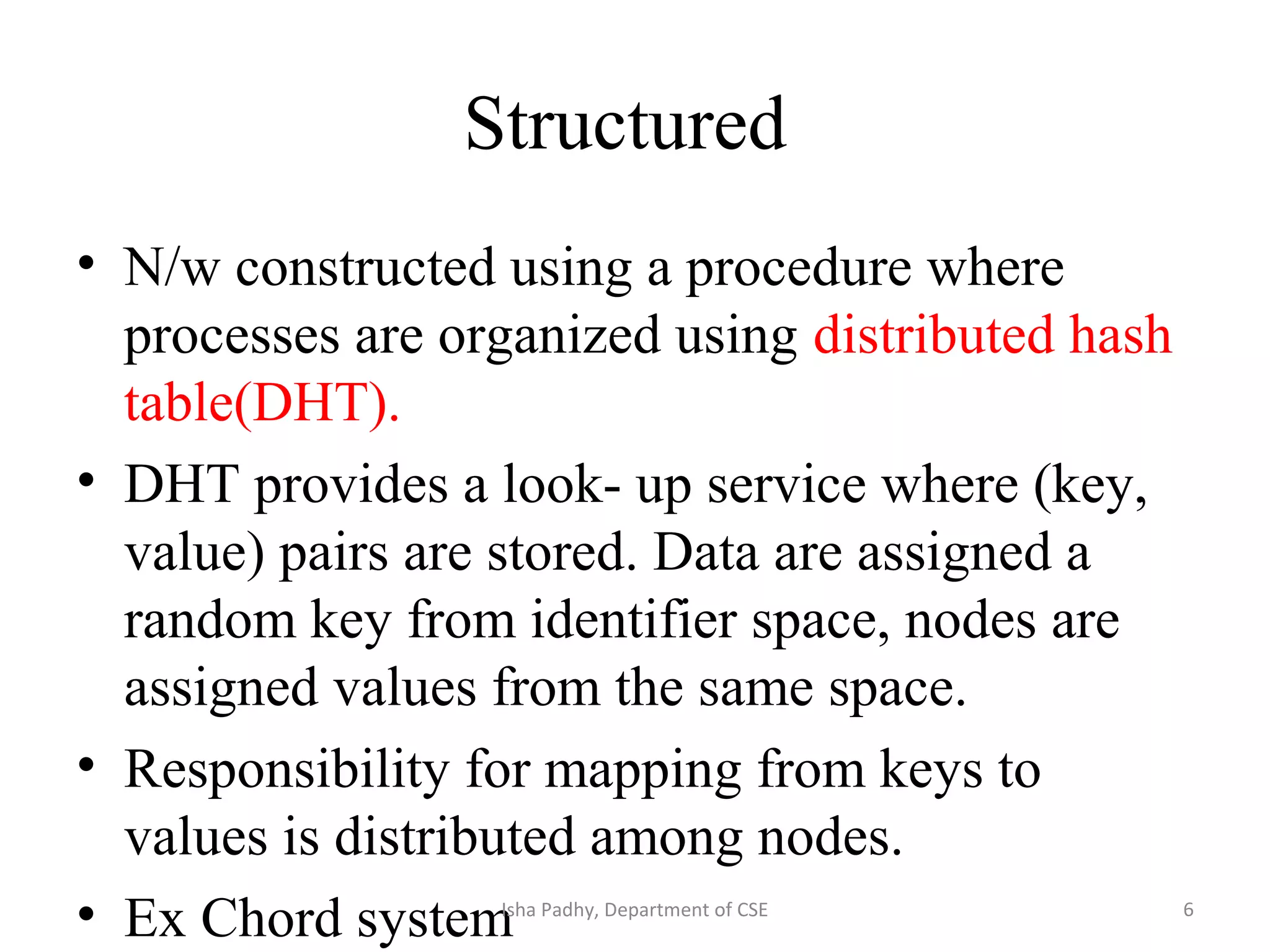 Structured
• N/w constructed using a procedure where
processes are organized using distributed hash
table(DHT).
• DHT provides a look- up service where (key,
value) pairs are stored. Data are assigned a
random key from identifier space, nodes are
assigned values from the same space.
• Responsibility for mapping from keys to
values is distributed among nodes.
• Ex Chord system 6Isha Padhy, Department of CSE
 