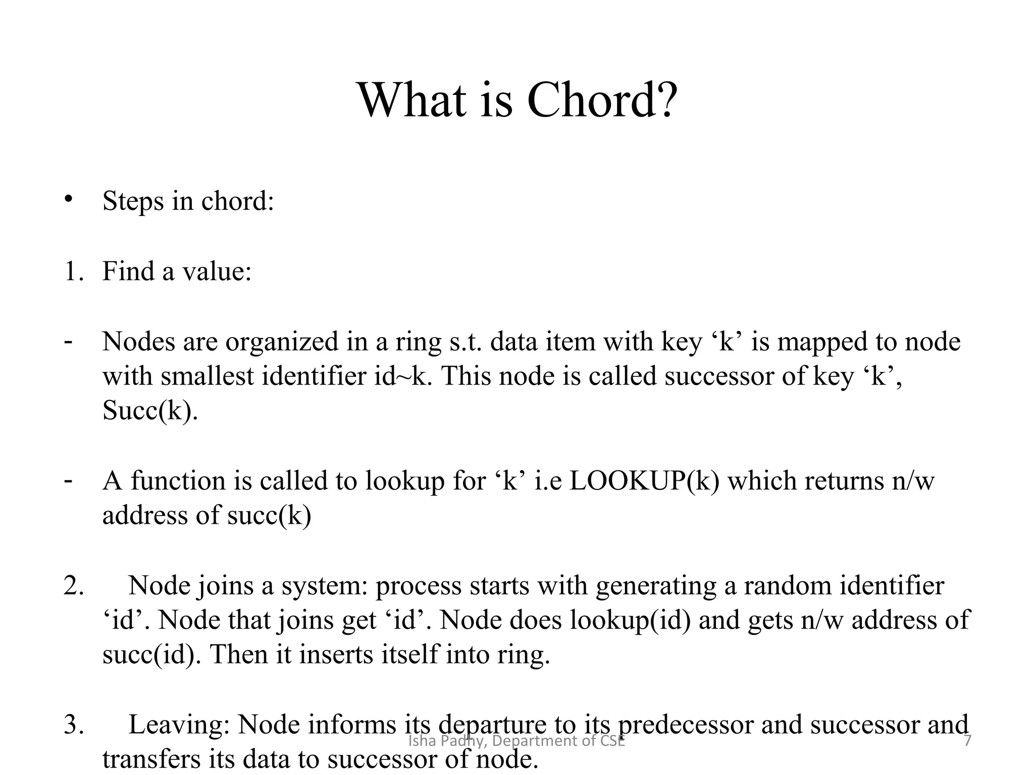 What is Chord?
• Steps in chord:
1. Find a value:
- Nodes are organized in a ring s.t. data item with key ‘k’ is mapped to node
with smallest identifier id~k. This node is called successor of key ‘k’,
Succ(k).
- A function is called to lookup for ‘k’ i.e LOOKUP(k) which returns n/w
address of succ(k)
2. Node joins a system: process starts with generating a random identifier
‘id’. Node that joins get ‘id’. Node does lookup(id) and gets n/w address of
succ(id). Then it inserts itself into ring.
3. Leaving: Node informs its departure to its predecessor and successor and
transfers its data to successor of node.
7Isha Padhy, Department of CSE
 