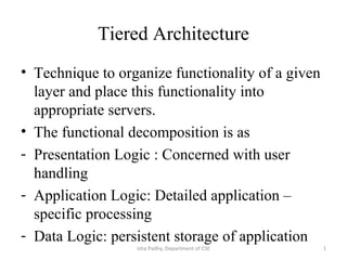 Tiered Architecture
• Technique to organize functionality of a given
layer and place this functionality into
appropriate servers.
• The functional decomposition is as
- Presentation Logic : Concerned with user
handling
- Application Logic: Detailed application –
specific processing
- Data Logic: persistent storage of application
Isha Padhy, Department of CSE 1
 