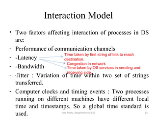 Interaction Model
• Two factors affecting interaction of processes in DS
are:
- Performance of communication channels
- -Latency
- -Bandwidth
- -Jitter : Variation of time within two set of strings
transferred.
- Computer clocks and timing events : Two processes
running on different machines have different local
time and timestamps. So a global time standard is
used.
Time taken by first string of bits to reach
destination.
Congestion in network
Time taken by OS services in sending and
receiving side.
15Isha Padhy, Department of CSE
 