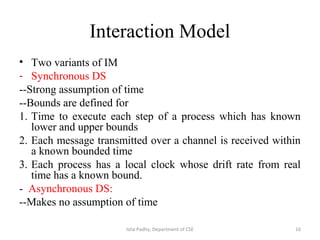 Interaction Model
• Two variants of IM
- Synchronous DS
--Strong assumption of time
--Bounds are defined for
1. Time to execute each step of a process which has known
lower and upper bounds
2. Each message transmitted over a channel is received within
a known bounded time
3. Each process has a local clock whose drift rate from real
time has a known bound.
- Asynchronous DS:
--Makes no assumption of time
16Isha Padhy, Department of CSE
 