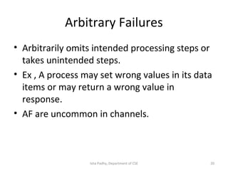 Arbitrary Failures
• Arbitrarily omits intended processing steps or
takes unintended steps.
• Ex , A process may set wrong values in its data
items or may return a wrong value in
response.
• AF are uncommon in channels.
20Isha Padhy, Department of CSE
 