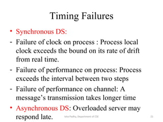 Timing Failures
• Synchronous DS:
- Failure of clock on process : Process local
clock exceeds the bound on its rate of drift
from real time.
- Failure of performance on process: Process
exceeds the interval between two steps
- Failure of performance on channel: A
message’s transmission takes longer time
• Asynchronous DS: Overloaded server may
respond late. 21Isha Padhy, Department of CSE
 