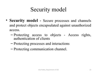 Security model
• Security model - Secure processes and channels
and protect objects encapsulated against unauthorized
access.
– Protecting access to objects - Access rights,
authentication of clients
– Protecting processes and interactions
– Protecting communication channel.
22Isha Padhy, Department of CSE
 