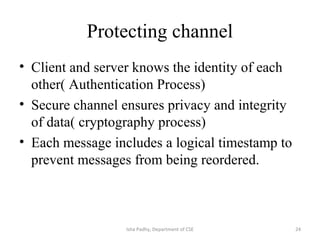 Protecting channel
• Client and server knows the identity of each
other( Authentication Process)
• Secure channel ensures privacy and integrity
of data( cryptography process)
• Each message includes a logical timestamp to
prevent messages from being reordered.
24Isha Padhy, Department of CSE
 