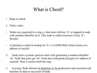 What is Chord?
• Steps in chord:
1. Find a value:
- Nodes are organized in a ring s.t. data item with key ‘k’ is mapped to node
with smallest identifier id~k. This node is called successor of key ‘k’,
Succ(k).
- A function is called to lookup for ‘k’ i.e LOOKUP(k) which returns n/w
address of succ(k)
2. Node joins a system: process starts with generating a random identifier
‘id’. Node that joins get ‘id’. Node does lookup(id) and gets n/w address of
succ(id). Then it inserts itself into ring.
3. Leaving: Node informs its departure to its predecessor and successor and
transfers its data to successor of node.
7Isha Padhy, Department of CSE
 