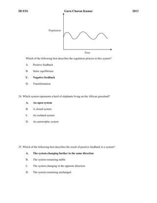 IB ESS

Guru Charan Kumar

Population

Time

Which of the following best describes the regulation process in this system?
A.

Positive feedback

B.

Static equilibrium

C.

Negative feedback

D.

Transformation

24. Which system represents a herd of elephants living on the African grassland?
A.

An open system

B.

A closed system

C.

An isolated system

D.

An autotrophic system

25. Which of the following best describes the result of positive feedback in a system?
A.

The system changing further in the same direction

B.

The system remaining stable

C.

The system changing in the opposite direction

D.

The system remaining unchanged

2013

 