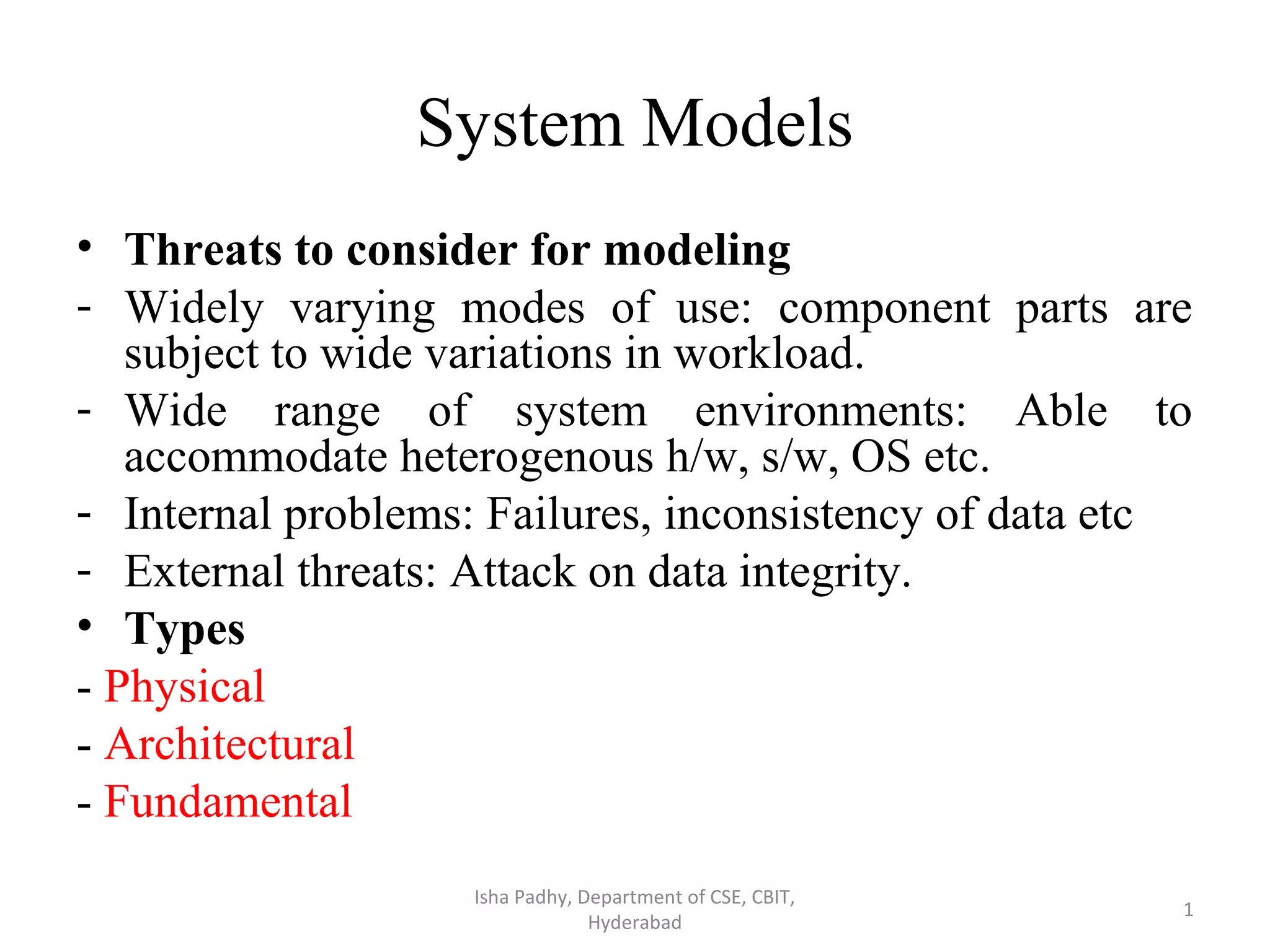 System Models • Threats to consider for modeling - Widely varying modes of use: component parts are subject to wide variations in workload. - Wide range of system environments: Able to accommodate heterogenous h/w, s/w, OS etc. - Internal problems: Failures, inconsistency of data etc - External threats: Attack on data integrity. • Types - Physical - Architectural - Fundamental Isha Padhy, Department of CSE, CBIT, Hyderabad 1 