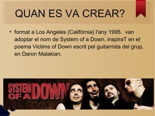 QUAN ES VA CREAR?
●
format a Los Angeles (Califòrnia) l'any 1995. van
adoptar el nom de System of a Down, inspiraT en el
poema Victims of Down escrit pel guitarrista del grup,
en Daron Malakian.
 