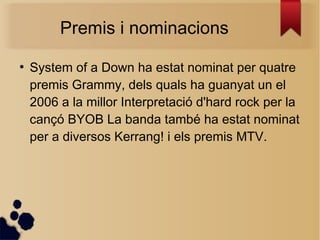 Premis i nominacions
●
System of a Down ha estat nominat per quatre
premis Grammy, dels quals ha guanyat un el
2006 a la millor Interpretació d'hard rock per la
cançó BYOB La banda també ha estat nominat
per a diversos Kerrang! i els premis MTV.
 