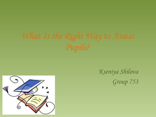 What Is the Right Way to Assess Pupils? Kseniya Shilova Group 753 