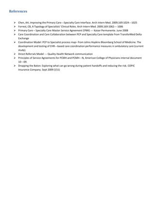 References


     Chen, AH, Improving the Primary Care---Specialty Care Interface. Arch Intern Med. 2009;169:1024---1025
     Forrest, CB, A Typology of Specialists’ Clinical Roles. Arch Intern Med. 2009;169:1062--- 1006
     Primary Care – Specialty Care Master Service Agreement CPMG --- Kaiser Permanente. June 2008
     Care Coordination and Care Collaboration between PCP and Specialty Care template from TransforMed Delta
      Exchange
     Coordination Model: PCP to Specialist process map– from Johns Hopkins Bloomberg School of Medicine. The
      development and testing of EHR---based care coordination performance measures in ambulatory care (current
      study).
     Direct Referrals Model --- Quality Health Network communication
     Principles of Service Agreements for PCMH and PCMH---N, American College of Physicians internal document
      10---09.
     Dropping the Baton: Exploring what can go wrong during patient handoffs and reducing the risk. COPIC
      Insurance Company. Sept 2009 (151)
 