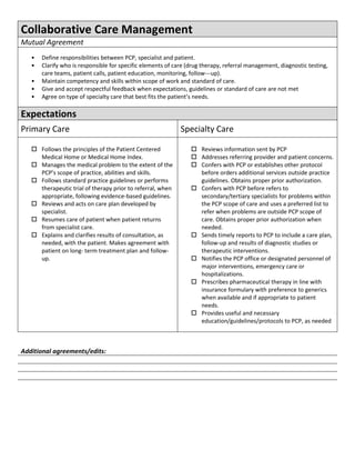 Collaborative Care Management
Mutual Agreement
   •   Define responsibilities between PCP, specialist and patient.
   •   Clarify who is responsible for specific elements of care (drug therapy, referral management, diagnostic testing,
       care teams, patient calls, patient education, monitoring, follow---up).
   •   Maintain competency and skills within scope of work and standard of care.
   •   Give and accept respectful feedback when expectations, guidelines or standard of care are not met
   •   Agree on type of specialty care that best fits the patient’s needs.

Expectations
Primary Care                                                 Specialty Care

    Follows the principles of the Patient Centered               Reviews information sent by PCP
     Medical Home or Medical Home Index.                          Addresses referring provider and patient concerns.
    Manages the medical problem to the extent of the             Confers with PCP or establishes other protocol
     PCP’s scope of practice, abilities and skills.                before orders additional services outside practice
    Follows standard practice guidelines or performs              guidelines. Obtains proper prior authorization.
     therapeutic trial of therapy prior to referral, when         Confers with PCP before refers to
     appropriate, following evidence-based guidelines.             secondary/tertiary specialists for problems within
    Reviews and acts on care plan developed by                    the PCP scope of care and uses a preferred list to
     specialist.                                                   refer when problems are outside PCP scope of
    Resumes care of patient when patient returns                  care. Obtains proper prior authorization when
     from specialist care.                                         needed.
    Explains and clarifies results of consultation, as           Sends timely reports to PCP to include a care plan,
     needed, with the patient. Makes agreement with                follow-up and results of diagnostic studies or
     patient on long- term treatment plan and follow-              therapeutic interventions.
     up.                                                          Notifies the PCP office or designated personnel of
                                                                   major interventions, emergency care or
                                                                   hospitalizations.
                                                                  Prescribes pharmaceutical therapy in line with
                                                                   insurance formulary with preference to generics
                                                                   when available and if appropriate to patient
                                                                   needs.
                                                                  Provides useful and necessary
                                                                   education/guidelines/protocols to PCP, as needed



Additional agreements/edits:
 