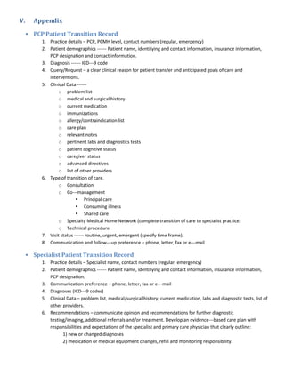 V.   Appendix

 • PCP Patient Transition Record
       1. Practice details – PCP, PCMH level, contact numbers (regular, emergency)
       2. Patient demographics ------ Patient name, identifying and contact information, insurance information,
          PCP designation and contact information.
       3. Diagnosis ------ ICD---9 code
       4. Query/Request – a clear clinical reason for patient transfer and anticipated goals of care and
          interventions.
       5. Clinical Data ------
               o problem list
               o medical and surgical history
               o current medication
               o immunizations
               o allergy/contraindication list
               o care plan
               o relevant notes
               o pertinent labs and diagnostics tests
               o patient cognitive status
               o caregiver status
               o advanced directives
               o list of other providers
       6. Type of transition of care.
               o Consultation
               o Co---management
                         Principal care
                         Consuming illness
                         Shared care
               o Specialty Medical Home Network (complete transition of care to specialist practice)
               o Technical procedure
       7. Visit status ------ routine, urgent, emergent (specify time frame).
       8. Communication and follow---up preference – phone, letter, fax or e---mail

 • Specialist Patient Transition Record
       1. Practice details – Specialist name, contact numbers (regular, emergency)
       2. Patient demographics ------ Patient name, identifying and contact information, insurance information,
          PCP designation.
       3. Communication preference – phone, letter, fax or e---mail
       4. Diagnoses (ICD---9 codes)
       5. Clinical Data – problem list, medical/surgical history, current medication, labs and diagnostic tests, list of
          other providers.
       6. Recommendations – communicate opinion and recommendations for further diagnostic
          testing/imaging, additional referrals and/or treatment. Develop an evidence---based care plan with
          responsibilities and expectations of the specialist and primary care physician that clearly outline:
                 1) new or changed diagnoses
                 2) medication or medical equipment changes, refill and monitoring responsibility.
 