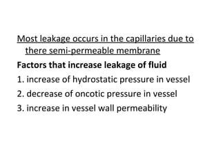 Most leakage occurs in the capillaries due to
there semi-permeable membrane
Factors that increase leakage of fluid
1. increase of hydrostatic pressure in vessel
2. decrease of oncotic pressure in vessel
3. increase in vessel wall permeability
 