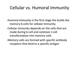 Cellular vs. Humoral Immunity
-Humoral immunity is the first stage the builds the
memory b-cells for cellular immunity.
-Cellular immunity depends on the cells that are
made during b-cell and cytotoxic t-cell
transformation into memory cells
-Memory cells are formed with specific antibody
receptors that bind to a specific antigen
 