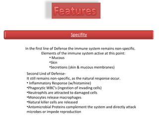 In the first line of Defense the immune system remains non-specific.
Elements of the immune system active at this point:
• Mucous
•Skin
•Secretions (skin & mucous membranes)
Second Lind of Defense-
It still remains non-specific, as the natural response occur.
• Inflammatory Response (w/histamine)
•Phagocytic WBC’s (ingestion of invading cells)
•Neutrophils are attracted to damaged cells
•Monocytes release macrophages
•Natural killer cells are released
•Antomicrobial Proteins complement the system and directly attack
microbes or impede reproduction
 