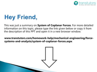 This was just a summary on System of Coplanar Forces. For more detailed
information on this topic, please type the link given below or copy it from
the description of this PPT and open it in a new browser window.
www.transtutors.com/homework-help/mechanical-engineering/force-
systems-and-analysis/system-of-coplanar-forces.aspx
 