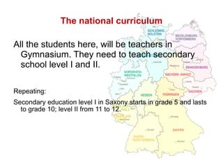 The national curriculum All the students here, will be teachers in Gymnasium. They need to teach secondary school level I and II. Repeating:  Secondary education level I in Saxony starts in grade 5 and lasts to grade 10; level II from 11 to 12. 