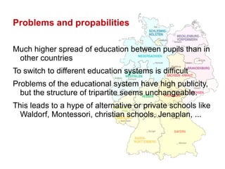 Problems and propabilities Much higher spread of education between pupils than in other countries To switch to different education systems is difficult Problems of the educational system have high publicity, but the structure of tripartite seems unchangeable. This leads to a hype of alternative or private schools like Waldorf, Montessori, christian schools, Jenaplan, ... 