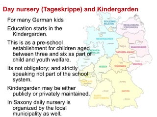 For many German kids  Education starts in the Kindergarden.  This is as a pre-school establishment for children aged between three and six as part of child and youth welfare. Its not obligatory; and strictly speaking not part of the school system.  Kindergarden may be either publicly or privately maintained. In Saxony daily nursery is organized by the local municipality as well. Day nursery (Tageskrippe) and Kindergarden 