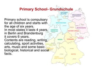 Primary School- Grundschule   Primary school is compulsary for all children and starts with the age of six years.  In most states it lasts 4 years,  in Berlin and Brandenburg  it covers 6 years.  Contents are reading, writing, calculating, sport activities,  arts, music and some basic biological, historical and social facts. 