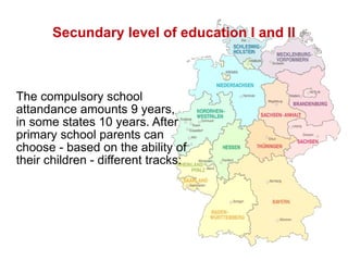 Secundary level of education I and II The compulsory school attandance amounts 9 years,  in some states 10 years. After primary school parents can choose - based on the ability of their children - different tracks: 