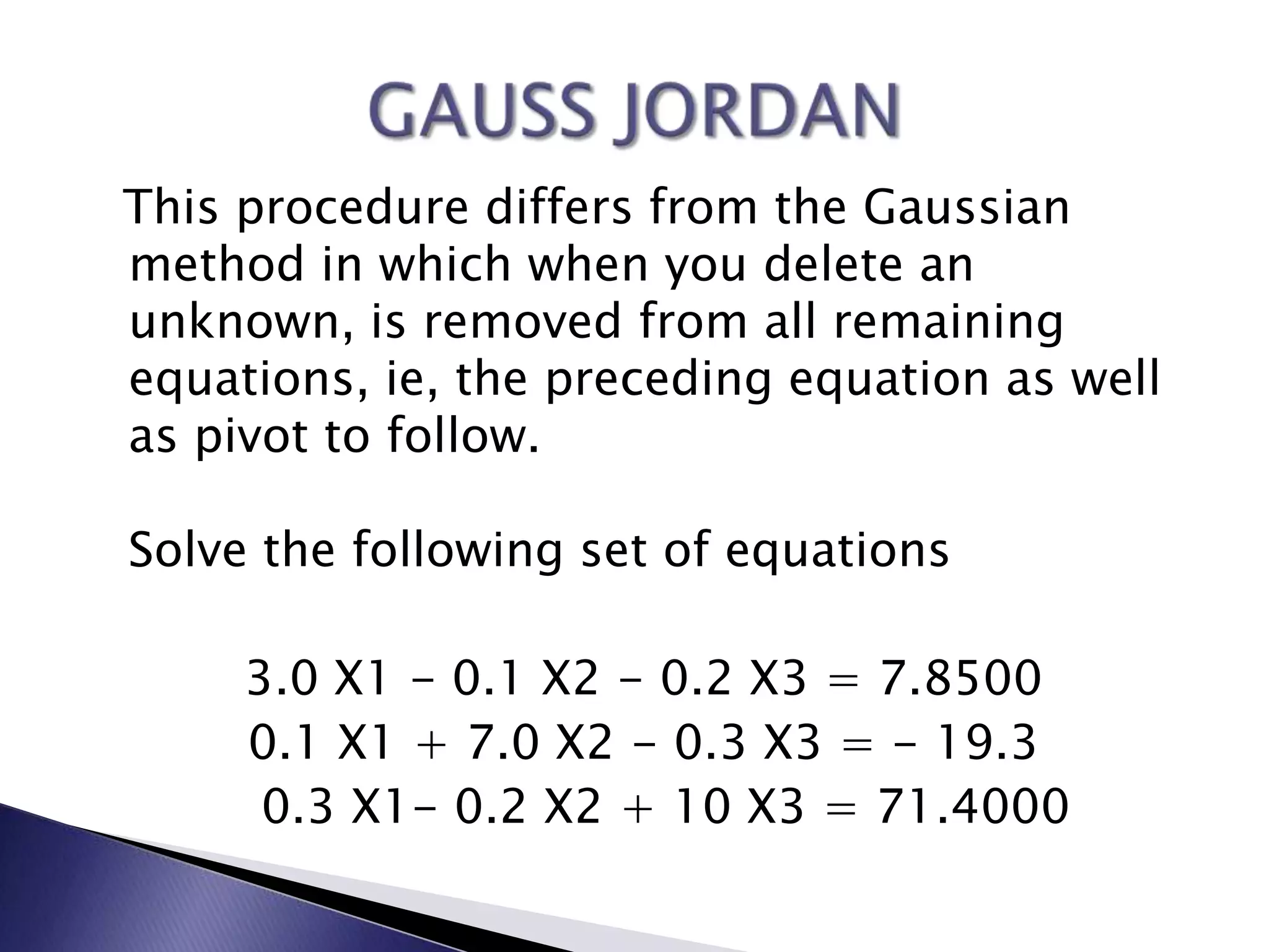 This procedure differs from the Gaussian method in which when you delete an unknown, is removed from all remaining equations, ie, the preceding equation as well as pivot to follow.Solve the following set of equations3.0 X1 - 0.1 X2 - 0.2 X3 = 7.8500 0.1 X1 + 7.0 X2 - 0.3 X3 = - 19.3    0.3 X1- 0.2 X2 + 10 X3 = 71.4000GAUSS JORDAN