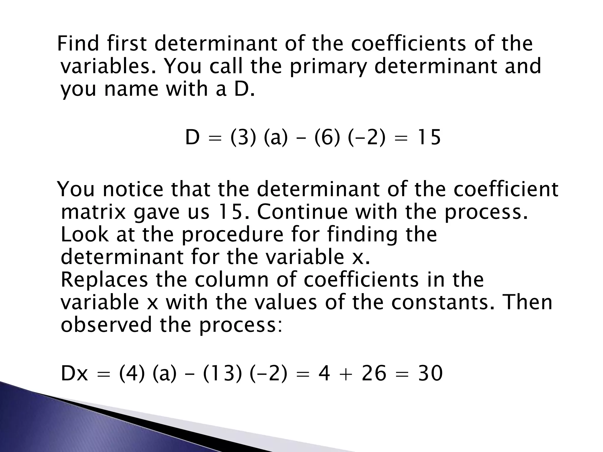 Find first determinant of the coefficients of the variables. You call the primary determinant and you name with a D.D = (3) (a) - (6) (-2) = 15  You notice that the determinant of the coefficient matrix gave us 15. Continue with the process. Look at the procedure for finding the determinant for the variable x.Replaces the column of coefficients in the variable x with the values of the constants. Then observed the process:Dx = (4) (a) - (13) (-2) = 4 + 26 = 30