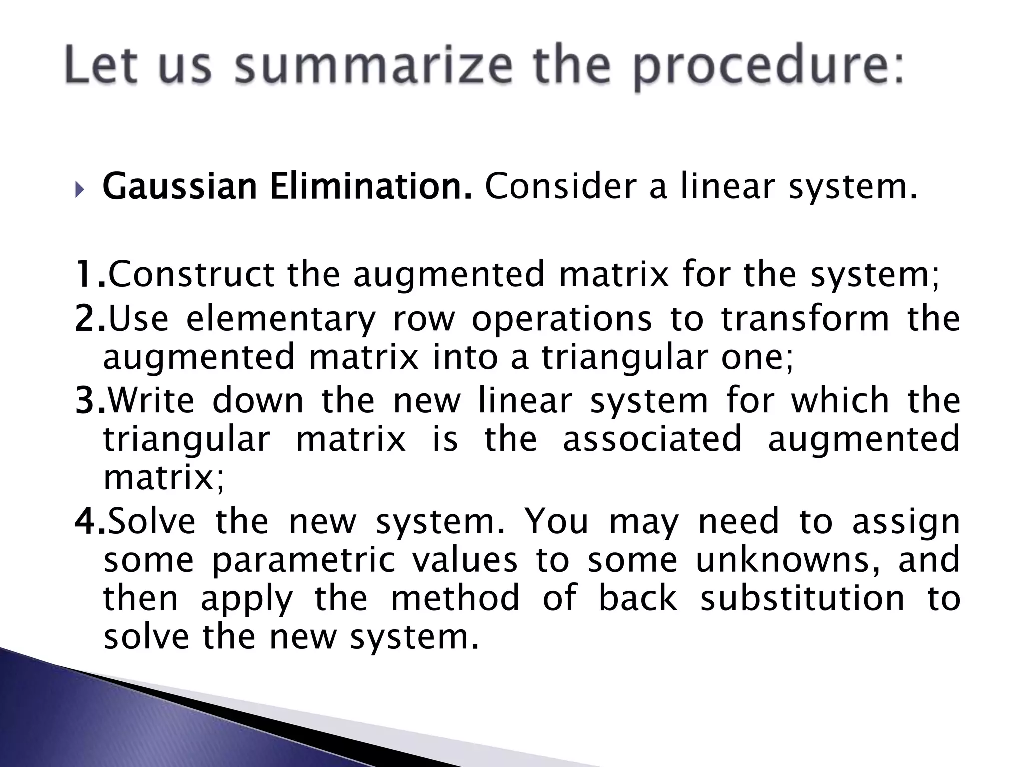 Gaussian Elimination.&nbsp;Consider a linear system.1.Construct the augmented matrix for the system;2.Use elementary row operations to transform the augmented matrix into a triangular one;3.Write down the new linear system for which the triangular matrix is the associated augmented matrix;4.Solve the new system.&nbsp;You may need to assign some parametric values to some unknowns, and then apply the method of back substitution to solve the new system.Let us summarize the procedure:&nbsp;