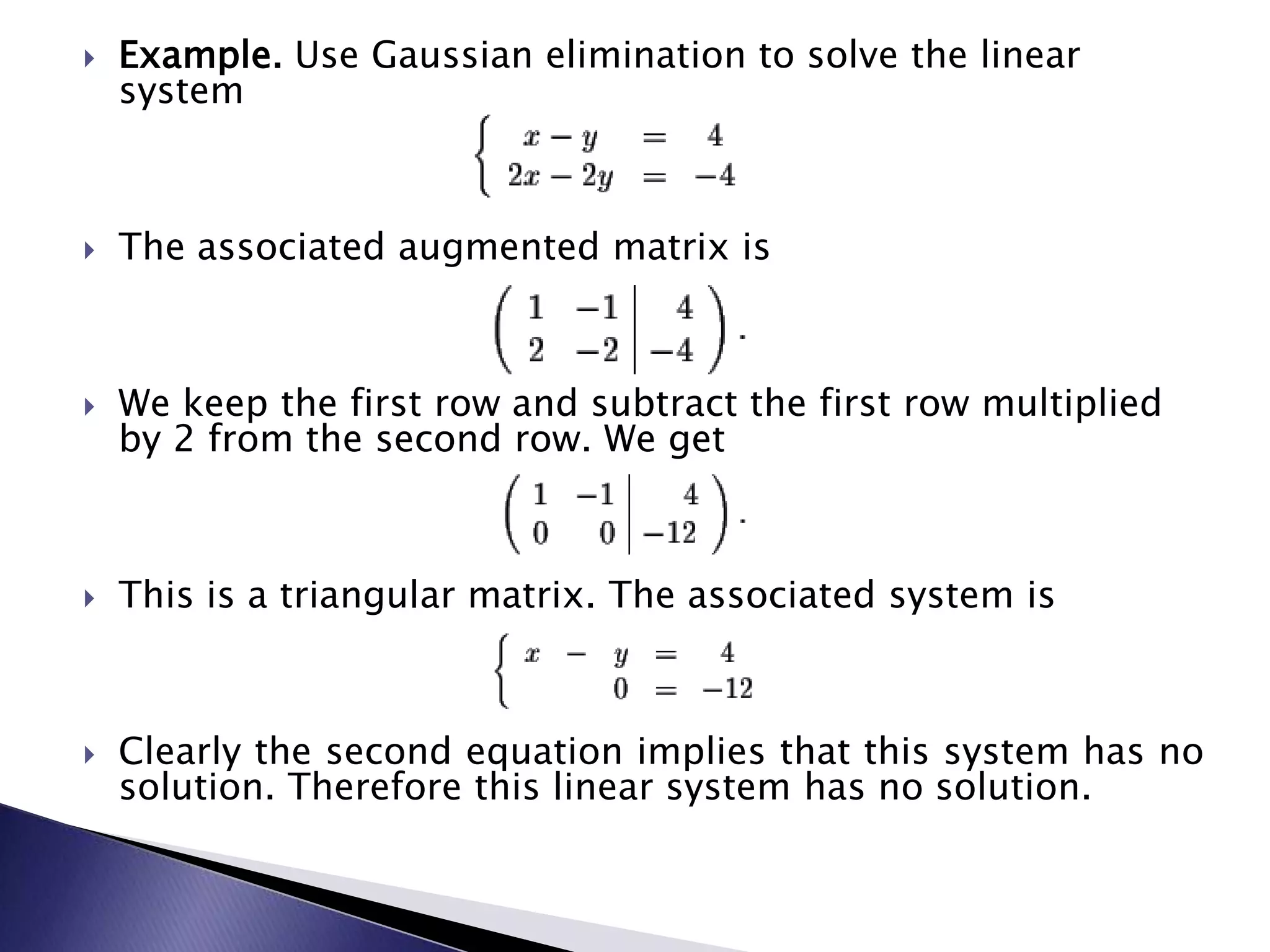 Example.&nbsp;Use Gaussian elimination to solve the linear system&nbsp;The associated augmented matrix is&nbsp;We keep the first row and subtract the first row multiplied by 2 from the second row.&nbsp;We get&nbsp;This is a triangular matrix.&nbsp;The associated system is&nbsp;Clearly the second equation implies that this system has no solution.&nbsp;Therefore this linear system has no solution.&nbsp;
