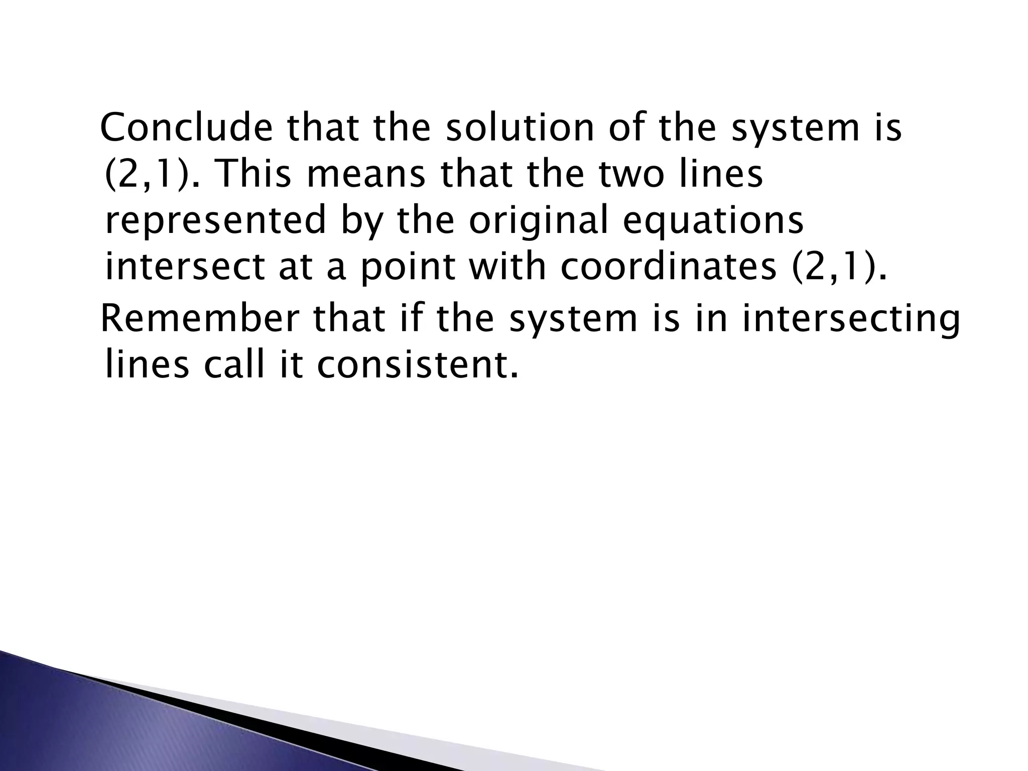   Conclude that the solution of the system is (2,1).&nbsp;This means that the two lines represented by the original equations intersect at a point with coordinates (2,1).&nbsp;  Remember that if the system is in intersecting lines call it consistent.