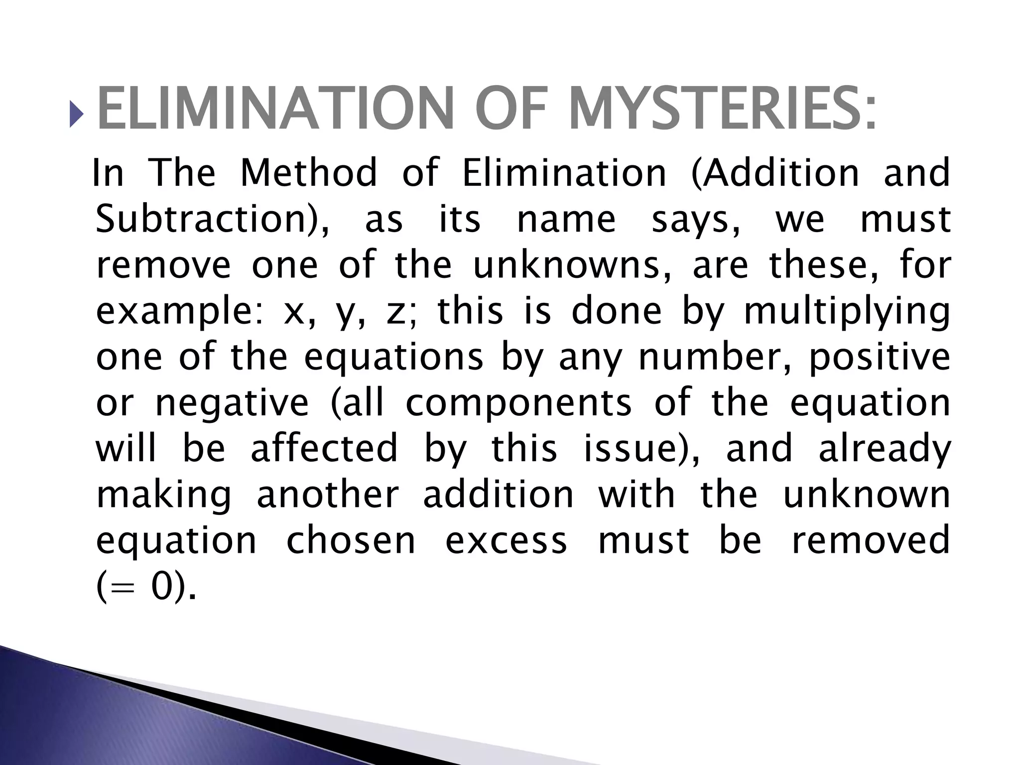 ELIMINATION OF MYSTERIES:   In The Method of Elimination (Addition and Subtraction), as its name says, we must remove one of the unknowns, are these, for example: x, y, z; this is done by multiplying one of the equations by any number,&nbsp;positive or negative (all components of the equation will be affected by this issue), and already making another addition with the unknown equation chosen excess must be removed   (= 0).