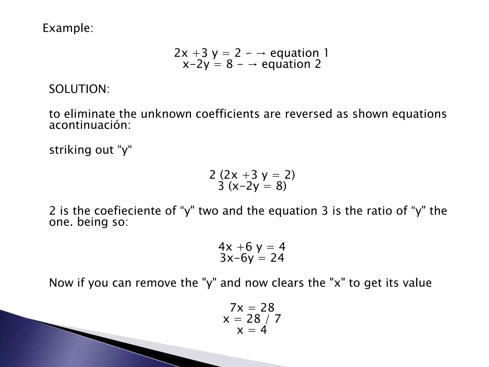   Example:2x +3 y = 2 - -> equation 1x-2y = 8 - -> equation 2SOLUTION:to eliminate the unknown coefficients are reversed as shown equations acontinuaci&oacute;n:striking out &ldquo;y&ldquo;2 (2x +3 y = 2)3 (x-2y = 8)2 is the coefieciente of &ldquo;y" two and the equation 3 is the ratio of &ldquo;y" the one.&nbsp;being so:4x +6 y = 43x-6y = 24Now if you can remove the "y" and now clears the "x" to get its value7x = 28x = 28 / 7x = 4