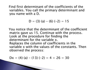 Find first determinant of the coefficients of the variables. You call the primary determinant and you name with a D.D = (3) (a) - (6) (-2) = 15  You notice that the determinant of the coefficient matrix gave us 15. Continue with the process. Look at the procedure for finding the determinant for the variable x.Replaces the column of coefficients in the variable x with the values of the constants. Then observed the process:Dx = (4) (a) - (13) (-2) = 4 + 26 = 30