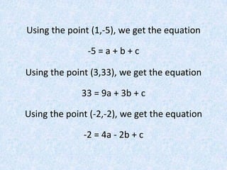 Using the point (1,-5), we get the equation-5 = a + b + cUsing the point (3,33), we get the equation33 = 9a + 3b + cUsing the point (-2,-2), we get the equation-2 = 4a - 2b + c