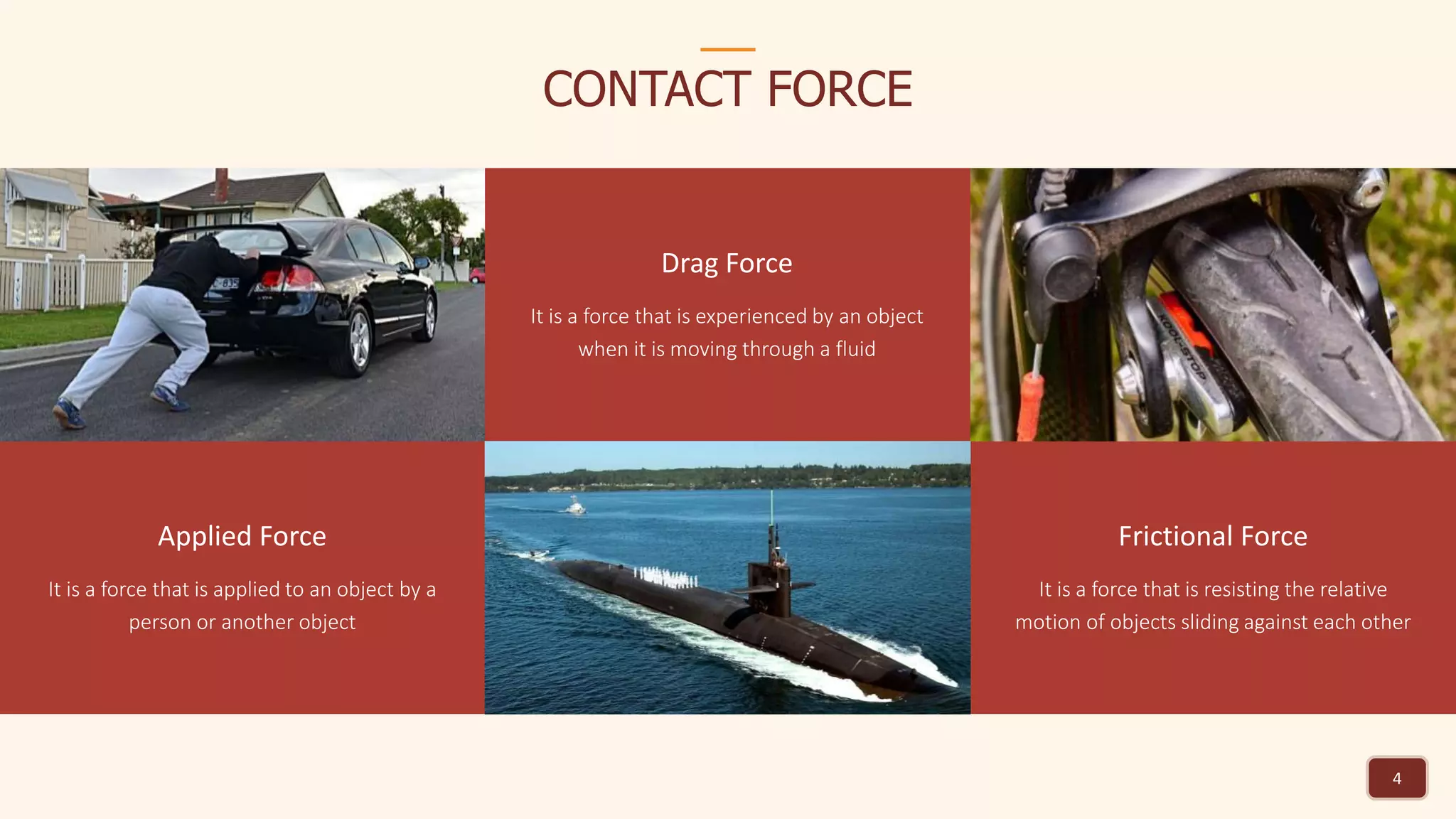 4
CONTACT FORCE
Applied Force
It is a force that is applied to an object by a
person or another object
Drag Force
It is a force that is experienced by an object
when it is moving through a fluid
Frictional Force
It is a force that is resisting the relative
motion of objects sliding against each other
 