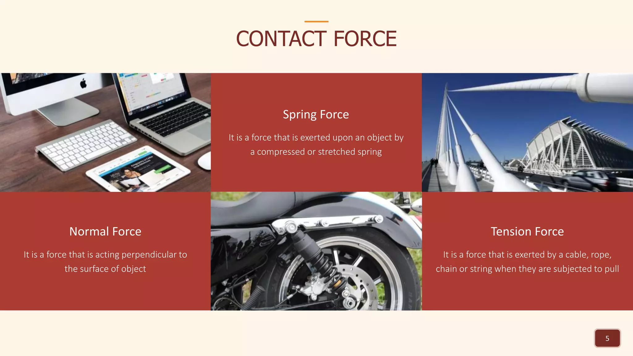 CONTACT FORCE
5
Normal Force
It is a force that is acting perpendicular to
the surface of object
Spring Force
It is a force that is exerted upon an object by
a compressed or stretched spring
Tension Force
It is a force that is exerted by a cable, rope,
chain or string when they are subjected to pull
 