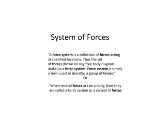 System of Forces
“A force system is a collection of forces acting
at specified locations. Thus the set
of forces shown on any free body diagram
make up a force system. Force system is simply
a term used to describe a group of forces.”
Or
When several forces act on a body, then they
are called a force system or a system of forces
 