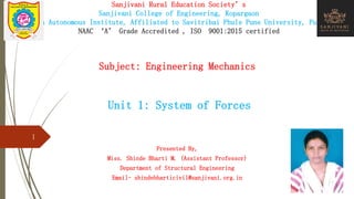 Sanjivani Rural Education Society’s
Sanjivani College of Engineering, Kopargaon
(An Autonomous Institute, Affiliated to Savitribai Phule Pune University, Pune)
NAAC ‘A’ Grade Accredited , ISO 9001:2015 certified
Subject: Engineering Mechanics
Unit 1: System of Forces
Presented By,
Miss. Shinde Bharti M. (Assistant Professor)
Department of Structural Engineering
Email- shindebharticivil@sanjivani.org.in
1
 
