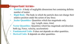 3 Important terms-
• Particle- A body of negligible dimensions but containing definite
number of matter.
• Rigid Body- The body in which the particle does not change their
relative position under the action of any force.
• Scalar Quantities- Quantities which has magnitude only.
(eg. Length, mass, time)
• Vector Quantities- Quantities which has magnitude and direction
both (eg. Force, velocity, acceleration)
• Fundamental Units- It does not depends on other quantities.
• Derived Units- It depends on other quantities.
 