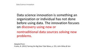 Data Science Innovation
Data science innovation is something an
organization or individual has not done
before using data. The innovation focuses
on discovery using new or
nontraditional data sources solving new
problems.
Adapted from:
Franks, B. (2012) Taming the Big Data Tidal Wave, p. 255, John Wiley & Son
 