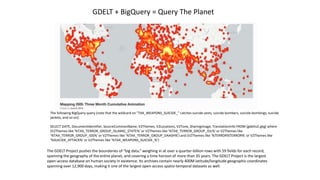 The following BigQuery query (note that the wildcard on "TAX_WEAPONS_SUICIDE_" catches suicide vests, suicide bombers, suicide bombings, suicide
jackets, and so on):
SELECT DATE, DocumentIdentifier, SourceCommonName, V2Themes, V2Locations, V2Tone, SharingImage, TranslationInfo FROM [gdeltv2.gkg] where
(V2Themes like '%TAX_TERROR_GROUP_ISLAMIC_STATE%' or V2Themes like '%TAX_TERROR_GROUP_ISIL%' or V2Themes like
'%TAX_TERROR_GROUP_ISIS%' or V2Themes like '%TAX_TERROR_GROUP_DAASH%') and (V2Themes like '%TERROR%TERROR%' or V2Themes like
'%SUICIDE_ATTACK%' or V2Themes like '%TAX_WEAPONS_SUICIDE_%')
The GDELT Project pushes the boundaries of “big data,” weighing in at over a quarter-billion rows with 59 fields for each record,
spanning the geography of the entire planet, and covering a time horizon of more than 35 years. The GDELT Project is the largest
open-access database on human society in existence. Its archives contain nearly 400M latitude/longitude geographic coordinates
spanning over 12,900 days, making it one of the largest open-access spatio-temporal datasets as well.
GDELT + BigQuery = Query The Planet
 