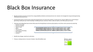 Black Box Insurance
• Big data transforms actuarial insurance from using probability methods to estimate premiums into dynamic risk management using real data generating
individually tailored premiums
• Estimate 20 km work or home journey, data point acquired every min and journey captures 12 points per km. Assume 1000 km per month driving or
generating 12,000 points per month resulting in 144,000 points per car/annum. Hence, 1,000 cars leads to 144 million points per annum.
• Telematics technology (black box) monitor helps assess the driving behavior and prices policy based on true driver centric premiums by capturing:
– Number of journeys
– Distances travelled
– Types of roads
– Speed
– Time of travel
– Acceleration and braking
– Any accidents
– Location ?
• Benefits low mileage, smooth and safe drivers
• Privacy vs. Saving monies on insurance (Canada ; http://bit.ly/Black_box)
 